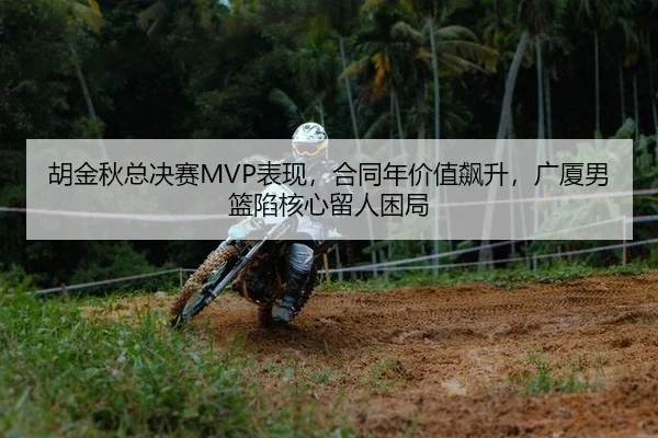 胡金秋总决赛MVP表现，合同年价值飙升，广厦男篮陷核心留人困局